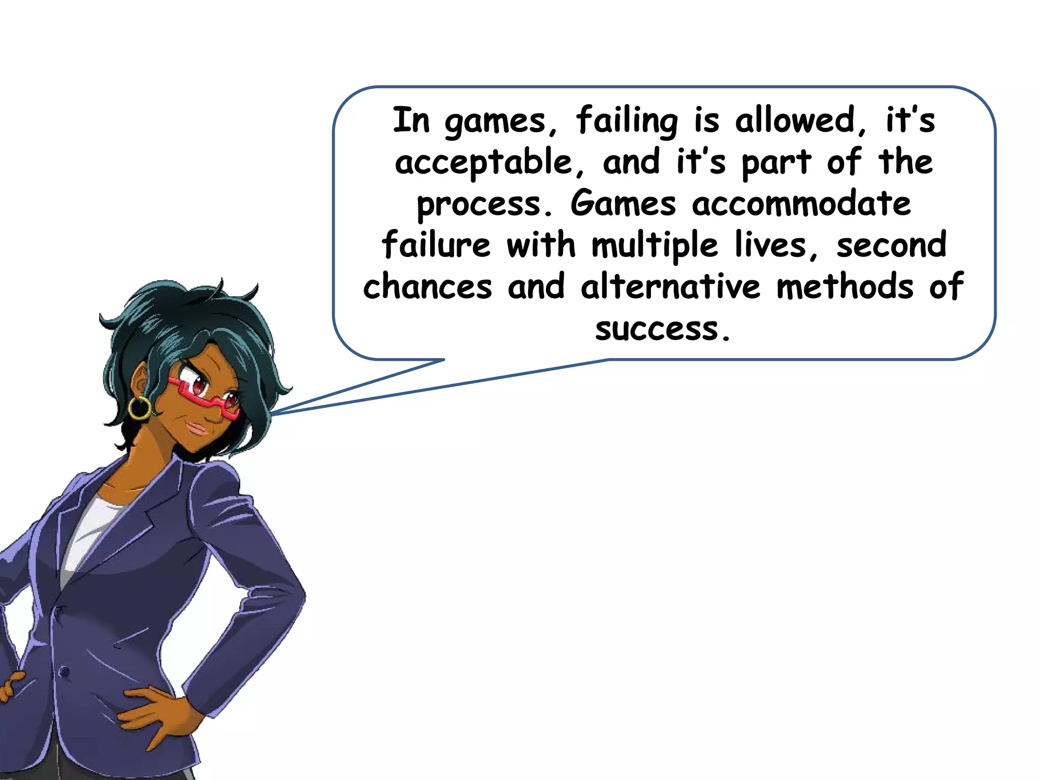 In games, failing is allowed, it’s
acceptable, and it’s part of the
process. Games accommodate
failure with multiple lives, second
chances and alternative methods of
success.
 