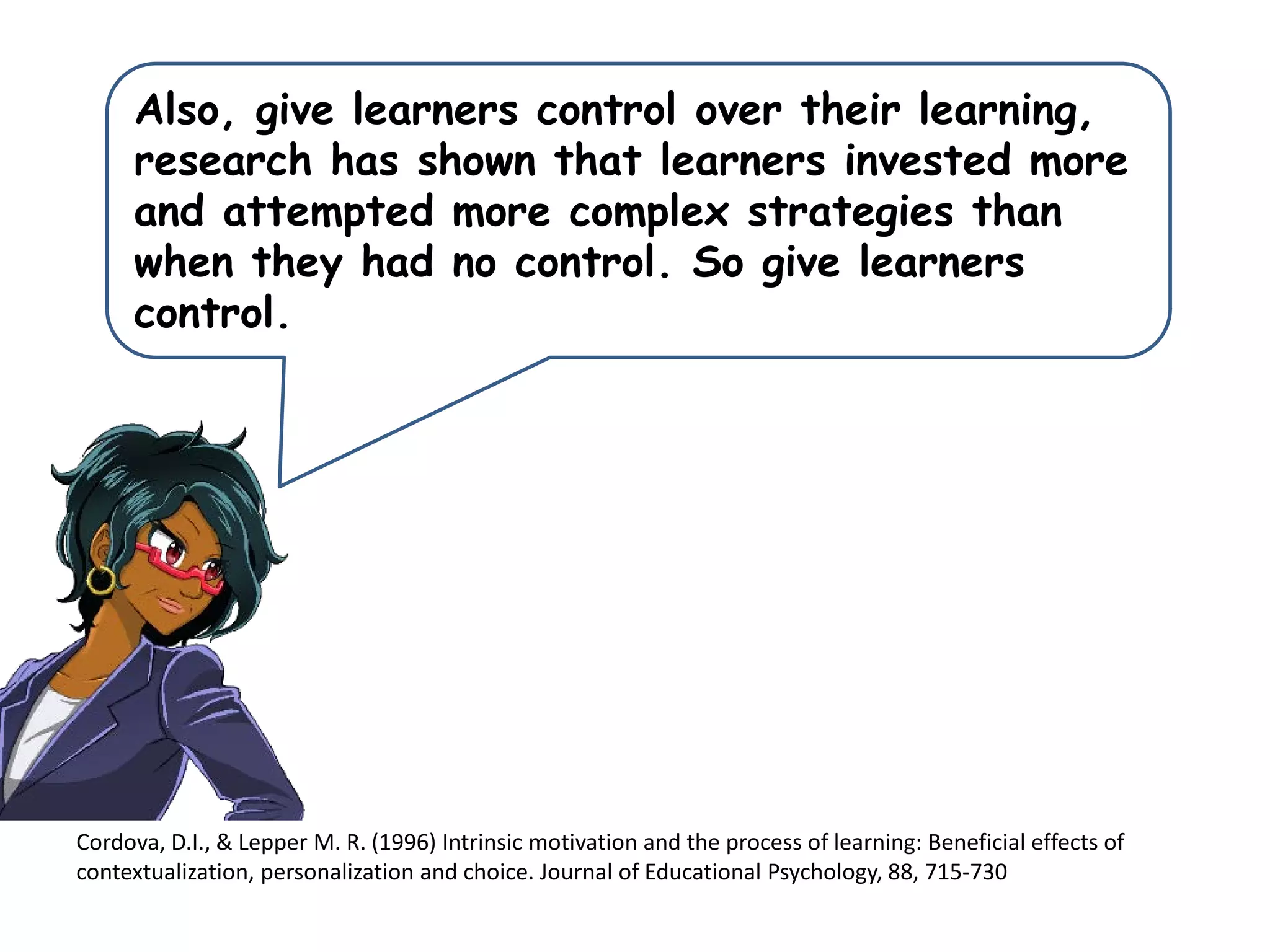Cordova, D.I., & Lepper M. R. (1996) Intrinsic motivation and the process of learning: Beneficial effects of
contextualization, personalization and choice. Journal of Educational Psychology, 88, 715-730
Also, give learners control over their learning,
research has shown that learners invested more
and attempted more complex strategies than
when they had no control. So give learners
control.
 