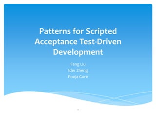 Patterns for Scripted
Acceptance Test-Driven
    Development
         Fang Liu
        Ider Zheng
        Pooja Gore




            1
 