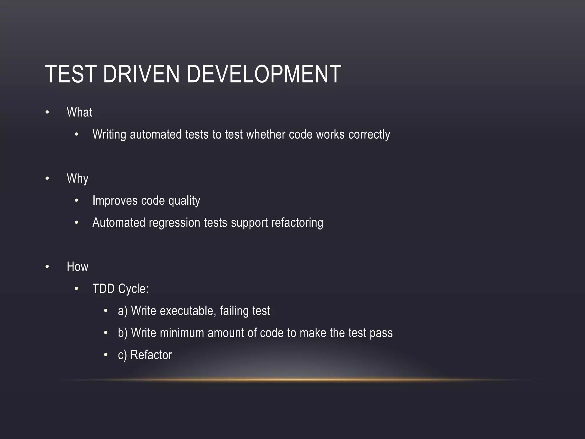 TEST DRIVEN DEVELOPMENT
• What
• Writing automated tests to test whether code works correctly
• Why
• Improves code quality
• Automated regression tests support refactoring
• How
• TDD Cycle:
• a) Write executable, failing test
• b) Write minimum amount of code to make the test pass
• c) Refactor
 