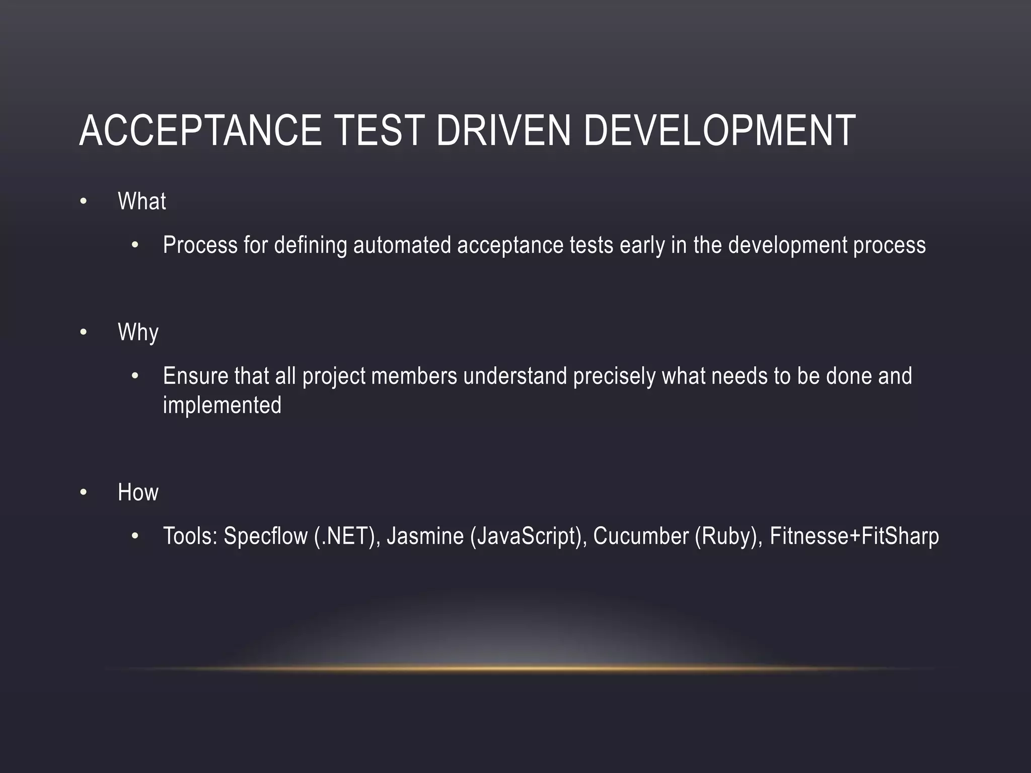 ACCEPTANCE TEST DRIVEN DEVELOPMENT
• What
• Process for defining automated acceptance tests early in the development process
• Why
• Ensure that all project members understand precisely what needs to be done and
implemented
• How
• Tools: Specflow (.NET), Jasmine (JavaScript), Cucumber (Ruby), Fitnesse+FitSharp
 