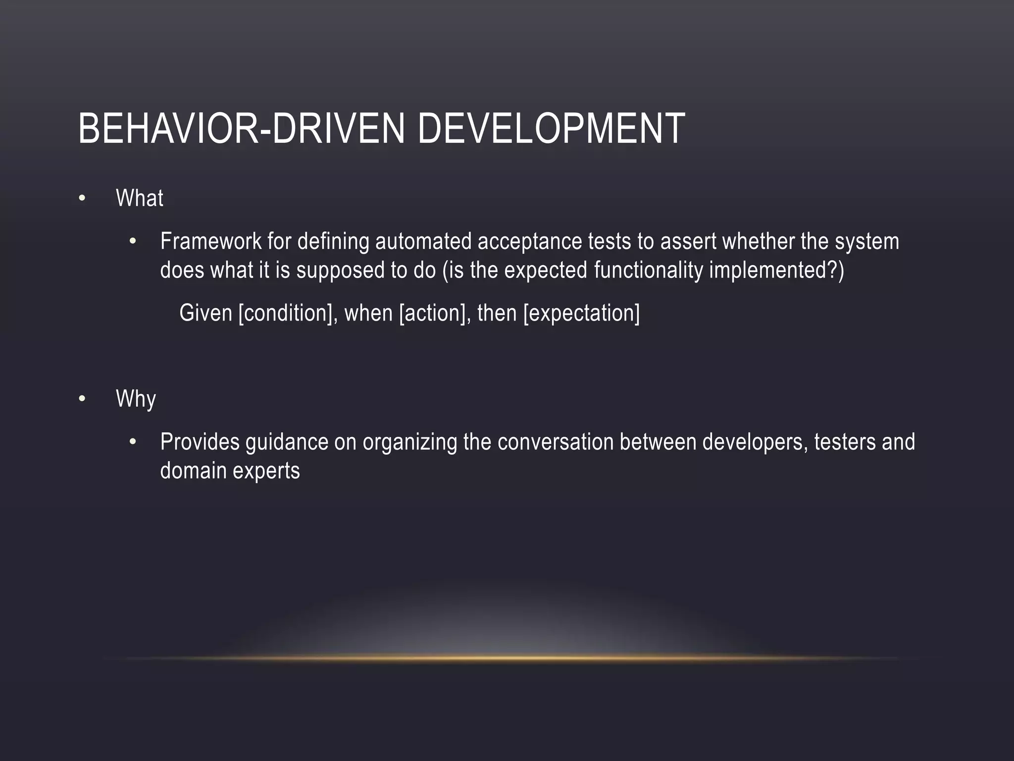 BEHAVIOR-DRIVEN DEVELOPMENT
• What
• Framework for defining automated acceptance tests to assert whether the system
does what it is supposed to do (is the expected functionality implemented?)
Given [condition], when [action], then [expectation]
• Why
• Provides guidance on organizing the conversation between developers, testers and
domain experts
 