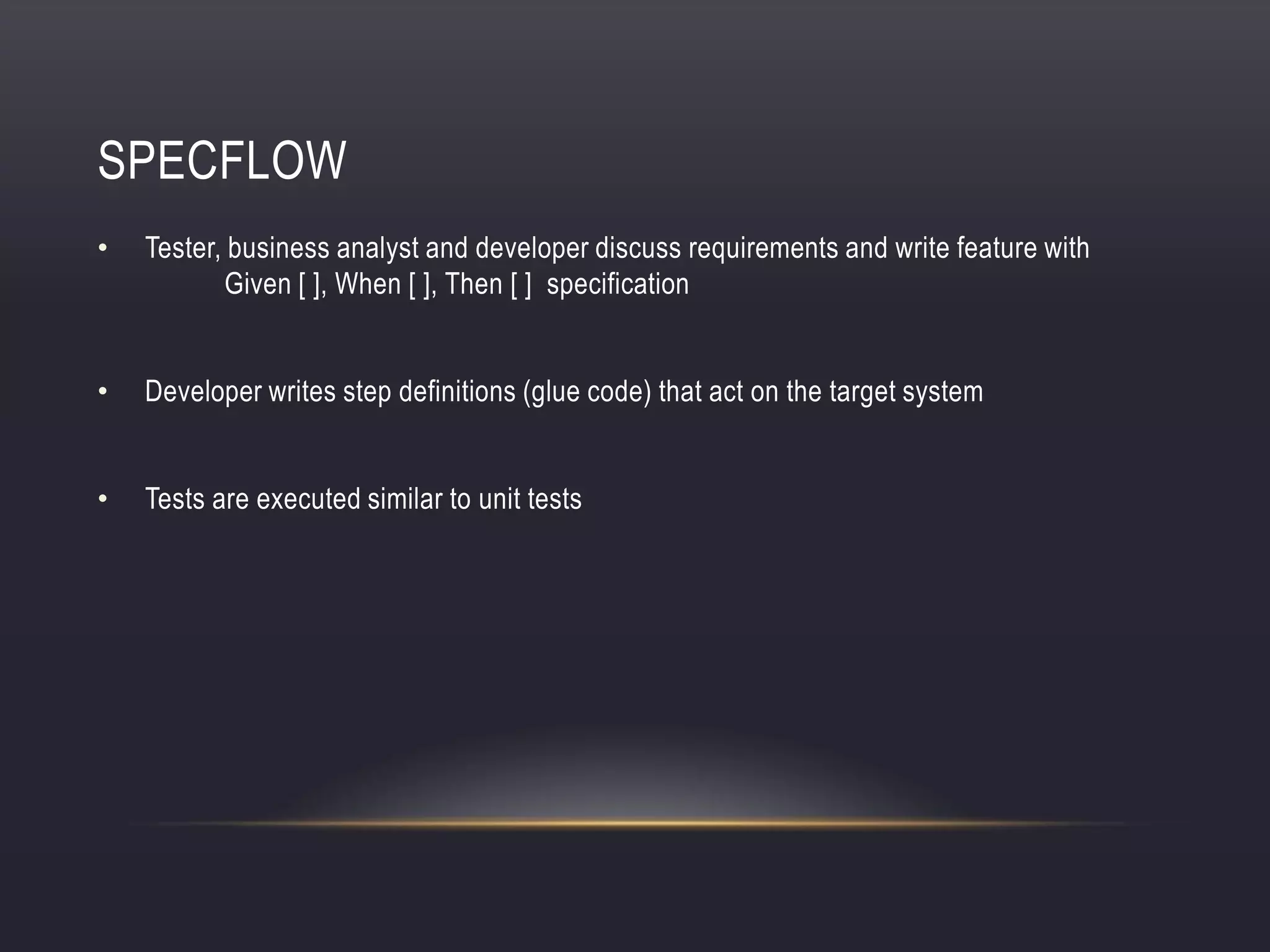 SPECFLOW
• Tester, business analyst and developer discuss requirements and write feature with
Given [ ], When [ ], Then [ ] specification
• Developer writes step definitions (glue code) that act on the target system
• Tests are executed similar to unit tests
 