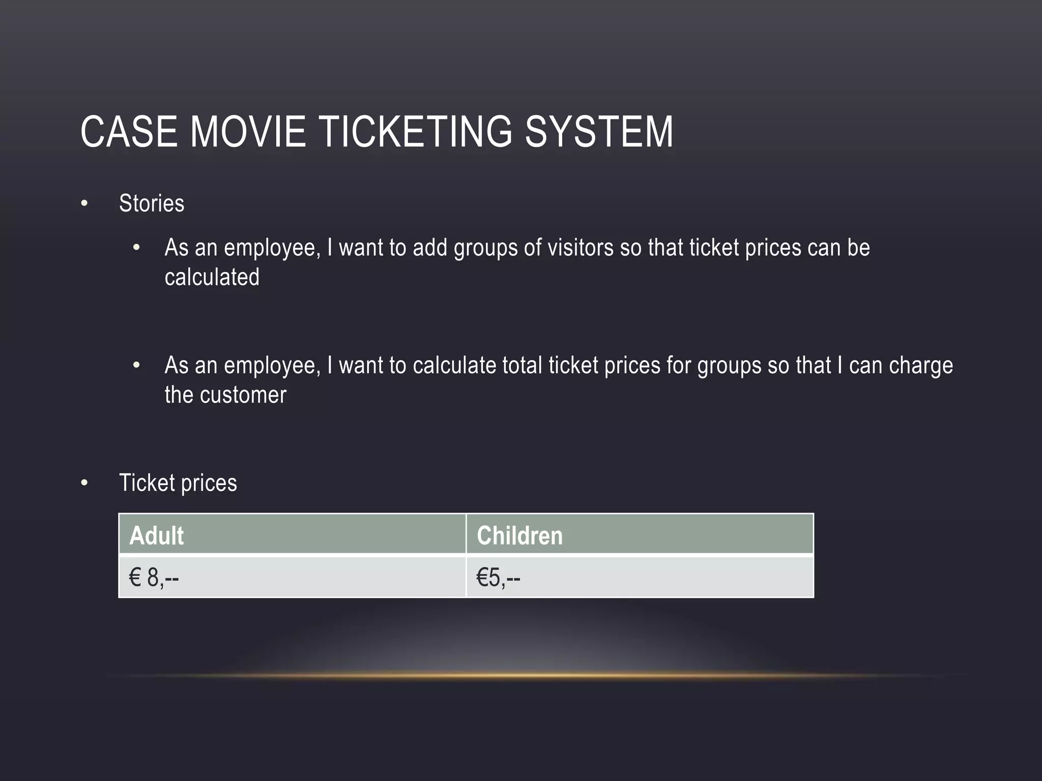 CASE MOVIE TICKETING SYSTEM
• Stories
• As an employee, I want to add groups of visitors so that ticket prices can be
calculated
• As an employee, I want to calculate total ticket prices for groups so that I can charge
the customer
• Ticket prices
Adult Children
€ 8,-- €5,--
 