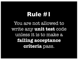 You are not allowed to
write any unit test code
unless it is to make a
failing acceptance
criteria pass.
Rule #1
 