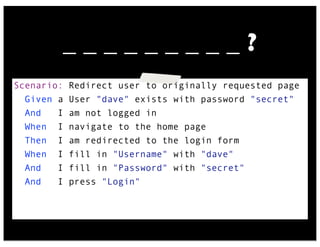 Scenario: Redirect user to originally requested page
Given a User "dave" exists with password "secret"
And I am not logged in
When I navigate to the home page
Then I am redirected to the login form
When I fill in "Username" with "dave"
And I fill in "Password" with "secret"
And I press "Login"
_ _ _ _ _ _ _ _ _ ?
 