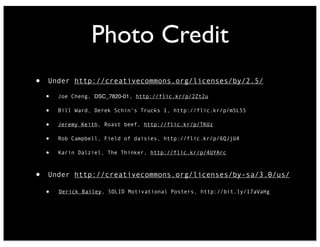 Photo Credit
• Under http://creativecommons.org/licenses/by/2.5/
• Joe Cheng, DSC_7820-01, http://flic.kr/p/2Zt2u
• Bill Ward, Derek Schin's Trucks 1, http://flic.kr/p/m5L5S
• Jeremy Keith, Roast beef, http://flic.kr/p/TKUz
• Rob Campbell, Field of daisies, http://flic.kr/p/6QJjU4
• Karin Dalziel, The Thinker, http://flic.kr/p/4UYArc
• Under http://creativecommons.org/licenses/by-sa/3.0/us/
• Derick Bailey, SOLID Motivational Posters, http://bit.ly/17aVaHg
 