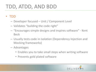 TDD, ATDD, AND BDD
• TDD
– Developer focused – Unit / Component Level
– Validates “building the code right”
– “Encourages simple designs and inspires software” - Kent
Beck
– Usually tests code in isolation (Dependency Injection and
Mocking frameworks)
– Advantages
• Enables you to take small steps when writing software
• Prevents gold plated software
 