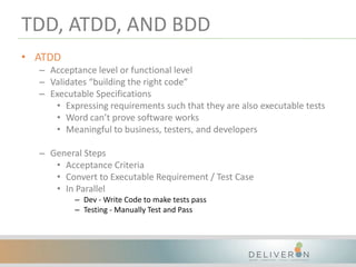 TDD, ATDD, AND BDD
• ATDD
– Acceptance level or functional level
– Validates “building the right code”
– Executable Specifications
• Expressing requirements such that they are also executable tests
• Word can’t prove software works
• Meaningful to business, testers, and developers
– General Steps
• Acceptance Criteria
• Convert to Executable Requirement / Test Case
• In Parallel
– Dev - Write Code to make tests pass
– Testing - Manually Test and Pass
 