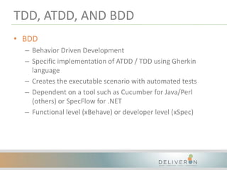 TDD, ATDD, AND BDD
• BDD
– Behavior Driven Development
– Specific implementation of ATDD / TDD using Gherkin
language
– Creates the executable scenario with automated tests
– Dependent on a tool such as Cucumber for Java/Perl
(others) or SpecFlow for .NET
– Functional level (xBehave) or developer level (xSpec)
 