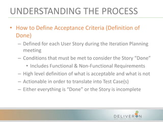 UNDERSTANDING THE PROCESS
• How to Define Acceptance Criteria (Definition of
Done)
– Defined for each User Story during the Iteration Planning
meeting
– Conditions that must be met to consider the Story “Done”
• Includes Functional & Non-Functional Requirements
– High level definition of what is acceptable and what is not
– Actionable in order to translate into Test Case(s)
– Either everything is “Done” or the Story is incomplete
 