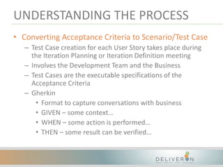 UNDERSTANDING THE PROCESS
• Converting Acceptance Criteria to Scenario/Test Case
– Test Case creation for each User Story takes place during
the Iteration Planning or Iteration Definition meeting
– Involves the Development Team and the Business
– Test Cases are the executable specifications of the
Acceptance Criteria
– Gherkin
• Format to capture conversations with business
• GIVEN – some context…
• WHEN – some action is performed…
• THEN – some result can be verified…
 