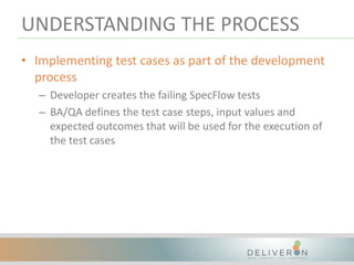 UNDERSTANDING THE PROCESS
• Implementing test cases as part of the development
process
– Developer creates the failing SpecFlow tests
– BA/QA defines the test case steps, input values and
expected outcomes that will be used for the execution of
the test cases
 