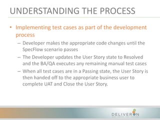 UNDERSTANDING THE PROCESS
• Implementing test cases as part of the development
process
– Developer makes the appropriate code changes until the
SpecFlow scenario passes
– The Developer updates the User Story state to Resolved
and the BA/QA executes any remaining manual test cases
– When all test cases are in a Passing state, the User Story is
then handed off to the appropriate business user to
complete UAT and Close the User Story.
 