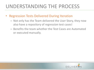 UNDERSTANDING THE PROCESS
• Regression Tests Delivered During Iteration
– Not only has the Team delivered the User Story, they now
also have a repository of regression test cases!
– Benefits the team whether the Test Cases are Automated
or executed manually.
 
