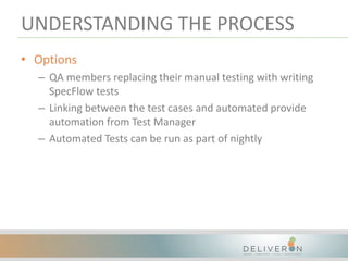 UNDERSTANDING THE PROCESS
• Options
– QA members replacing their manual testing with writing
SpecFlow tests
– Linking between the test cases and automated provide
automation from Test Manager
– Automated Tests can be run as part of nightly
 