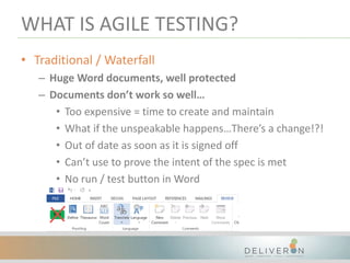 WHAT IS AGILE TESTING?
• Traditional / Waterfall
– Huge Word documents, well protected
– Documents don’t work so well…
• Too expensive = time to create and maintain
• What if the unspeakable happens…There’s a change!?!
• Out of date as soon as it is signed off
• Can’t use to prove the intent of the spec is met
• No run / test button in Word
 
