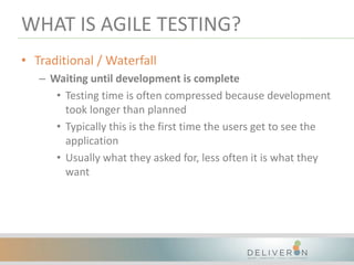 WHAT IS AGILE TESTING?
• Traditional / Waterfall
– Waiting until development is complete
• Testing time is often compressed because development
took longer than planned
• Typically this is the first time the users get to see the
application
• Usually what they asked for, less often it is what they
want
 