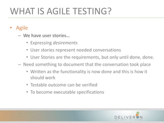WHAT IS AGILE TESTING?
• Agile
– We have user stories…
• Expressing desirements
• User stories represent needed conversations
• User Stories are the requirements, but only until done, done.
– Need something to document that the conversation took place
• Written as the functionality is now done and this is how it
should work
• Testable outcome can be verified
• To become executable specifications
 