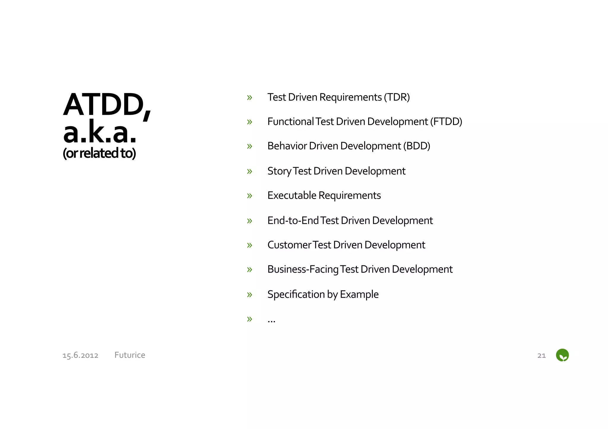 ATDD,	
                        »    Test	
  Driven	
  Requirements	
  (TDR)	
  


a.k.a.	
  
                               »    Functional	
  Test	
  Driven	
  Development	
  (FTDD)	
  

(or	
  related	
  to)	
  
                               »    Behavior	
  Driven	
  Development	
  (BDD)	
  

                               »    Story	
  Test	
  Driven	
  Development	
  

                               »    Executable	
  Requirements	
  

                               »    End-­‐to-­‐End	
  Test	
  Driven	
  Development	
  

                               »    Customer	
  Test	
  Driven	
  Development	
  

                               »    Business-­‐Facing	
  Test	
  Driven	
  Development	
  

                               »    Speciﬁcation	
  by	
  Example	
  

                               »    ...	
  


15.6.2012	
     Futurice	
                                                                      21	
  
 