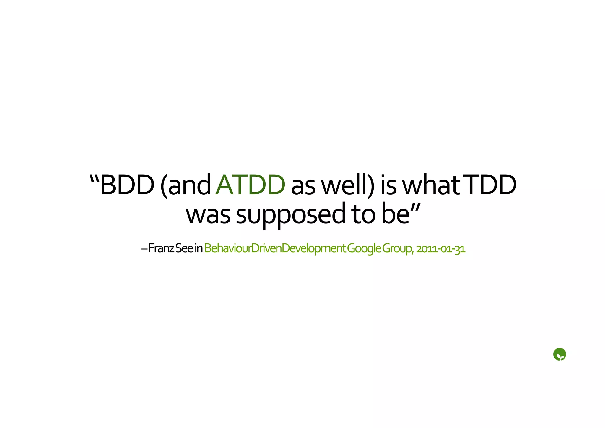 “BDD	
  (and	
  ATDD	
  as	
  well)	
  is	
  what	
  TDD	
  
          was	
  supposed	
  to	
  be”	
  
       –	
  Franz	
  See	
  in	
  BehaviourDrivenDevelopment	
  Google	
  Group,	
  2011-­‐01-­‐31	
  
 