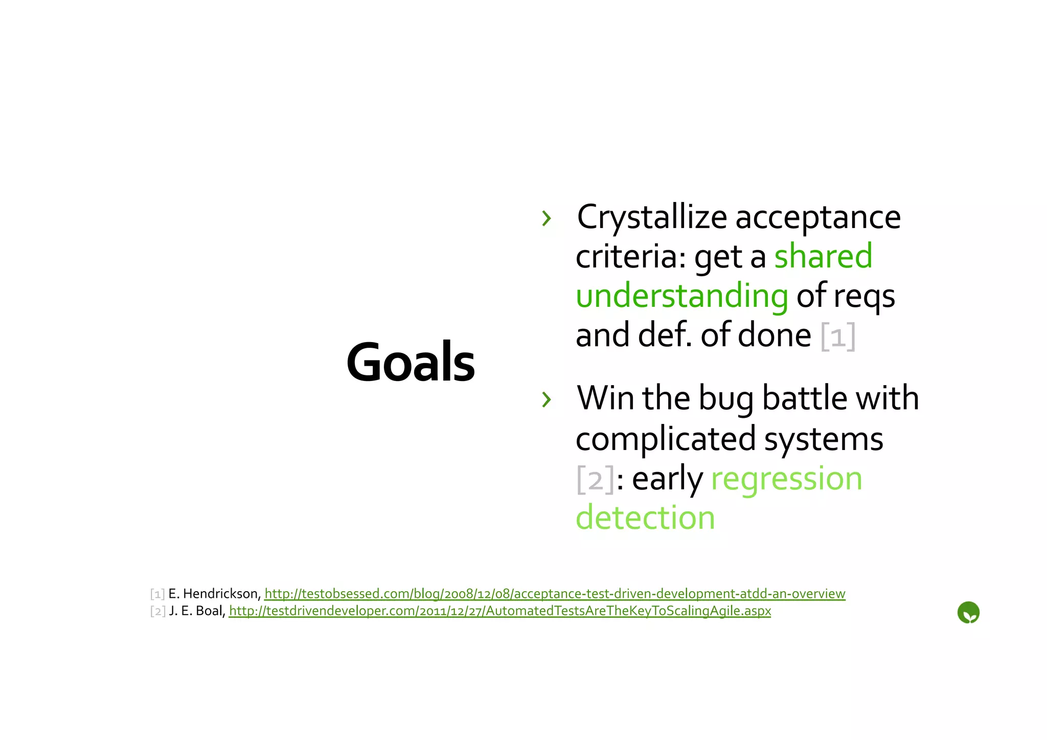 ›  Crystallize	
  acceptance	
  
                                                                                 criteria:	
  get	
  a	
  shared	
  
                                                                                 understanding	
  of	
  reqs	
  
                                                                                 and	
  def.	
  of	
  done	
  [1]	
  
                                      Goals	
                                 ›  Win	
  the	
  bug	
  battle	
  with	
  
                                                                                 complicated	
  systems	
  
                                                                                 [2]:	
  early	
  regression	
  
                                                                                 detection	
  
[1]	
  E.	
  Hendrickson,	
  http://testobsessed.com/blog/2008/12/08/acceptance-­‐test-­‐driven-­‐development-­‐atdd-­‐an-­‐overview	
  	
  
[2]	
  J.	
  E.	
  Boal,	
  http://testdrivendeveloper.com/2011/12/27/AutomatedTestsAreTheKeyToScalingAgile.aspx	
  
 