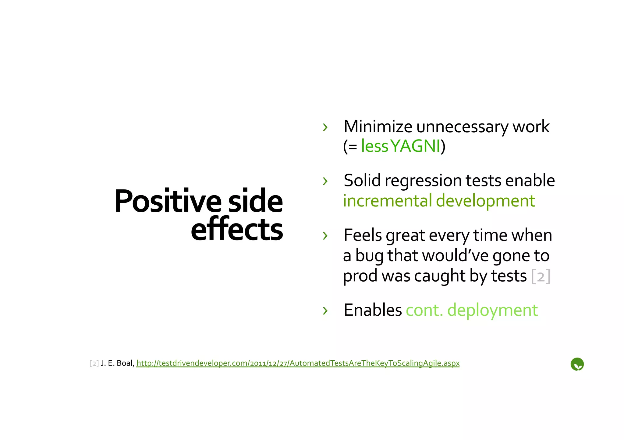›  Minimize	
  unnecessary	
  work	
  
                                                                           (=	
  less	
  YAGNI)	
  
                                                                        ›  Solid	
  regression	
  tests	
  enable	
  
       Positive	
  side	
                                                  incremental	
  development	
  
             eﬀects	
                                                   ›  Feels	
  great	
  every	
  time	
  when	
  
                                                                           a	
  bug	
  that	
  would’ve	
  gone	
  to	
  
                                                                           prod	
  was	
  caught	
  by	
  tests	
  [2]	
  
                                                                        ›  Enables	
  cont.	
  deployment	
  

	
  
[2]	
  J.	
  E.	
  Boal,	
  http://testdrivendeveloper.com/2011/12/27/AutomatedTestsAreTheKeyToScalingAgile.aspx	
  
 