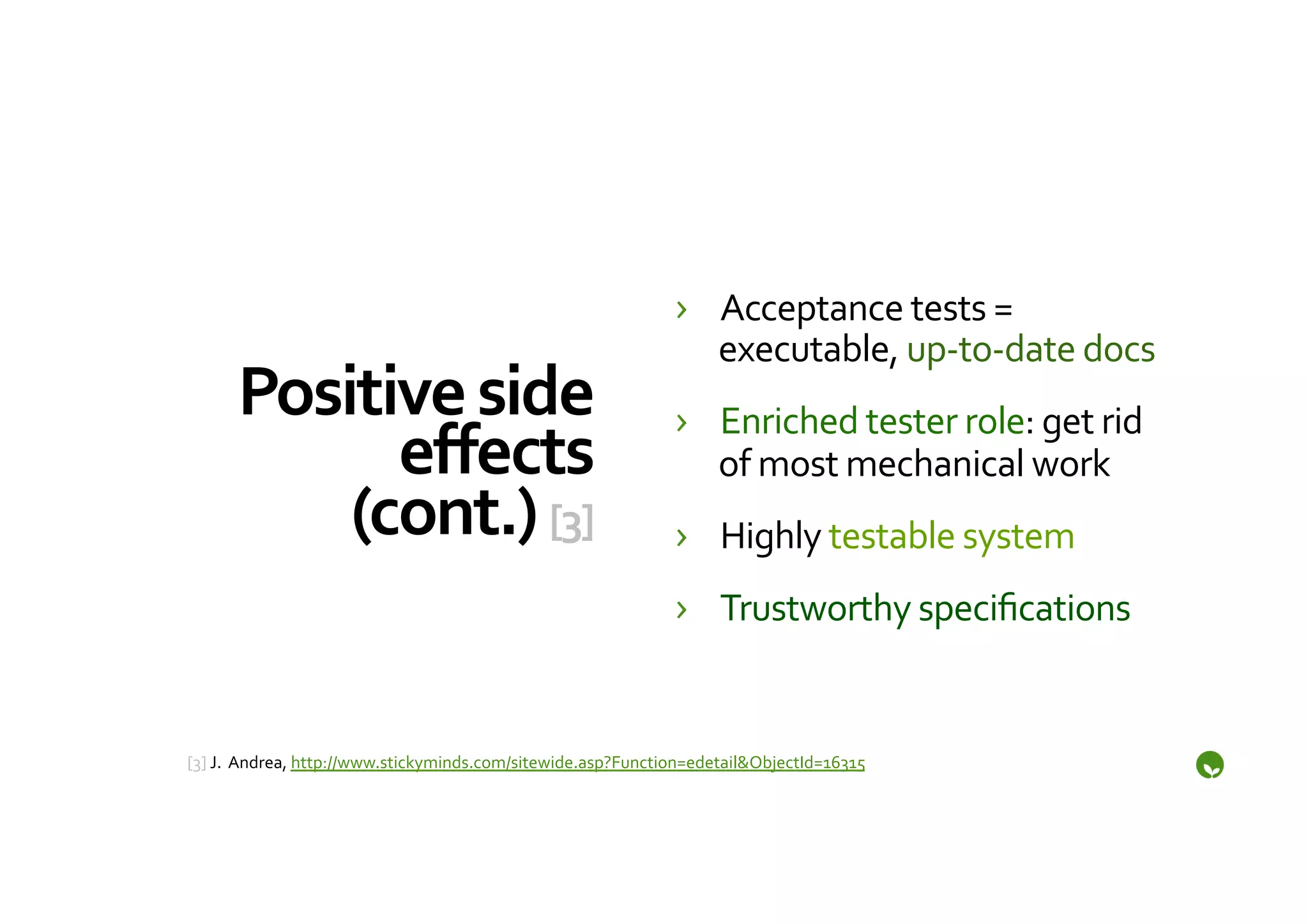 ›  Acceptance	
  tests	
  =	
  
                                                                               executable,	
  up-­‐to-­‐date	
  docs	
  
       Positive	
  side	
                                                   ›  Enriched	
  tester	
  role:	
  get	
  rid	
  
             eﬀects	
                                                          of	
  most	
  mechanical	
  work	
  
           (cont.)	
  [3]	
                                                 ›  Highly	
  testable	
  system	
  
                                                                            ›  Trustworthy	
  speciﬁcations	
  


	
  
[3]	
  J.	
  	
  Andrea,	
  http://www.stickyminds.com/sitewide.asp?Function=edetail&ObjectId=16315	
  	
  
	
  
 