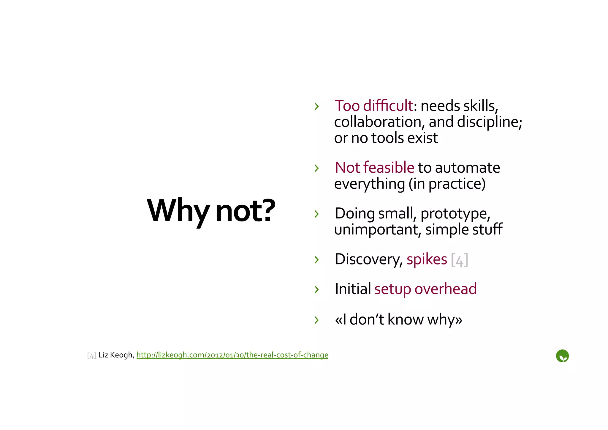 ›  Too	
  diﬃcult:	
  needs	
  skills,	
  
                                                                                       collaboration,	
  and	
  discipline;	
  
                                                                                       or	
  no	
  tools	
  exist	
  
                                                                                    ›  Not	
  feasible	
  to	
  automate	
  
                                                                                       everything	
  (in	
  practice)	
  
                     Why	
  not?	
                                                  ›  Doing	
  small,	
  prototype,	
  
                                                                                       unimportant,	
  simple	
  stuﬀ	
  
                                                                                    ›  Discovery,	
  spikes	
  [4]	
  
                                                                                    ›  Initial	
  setup	
  overhead	
  
                                                                                    ›  «I	
  don’t	
  know	
  why»	
  
	
  
[4]	
  Liz	
  Keogh,	
  http://lizkeogh.com/2012/01/30/the-­‐real-­‐cost-­‐of-­‐change	
  
	
  
 