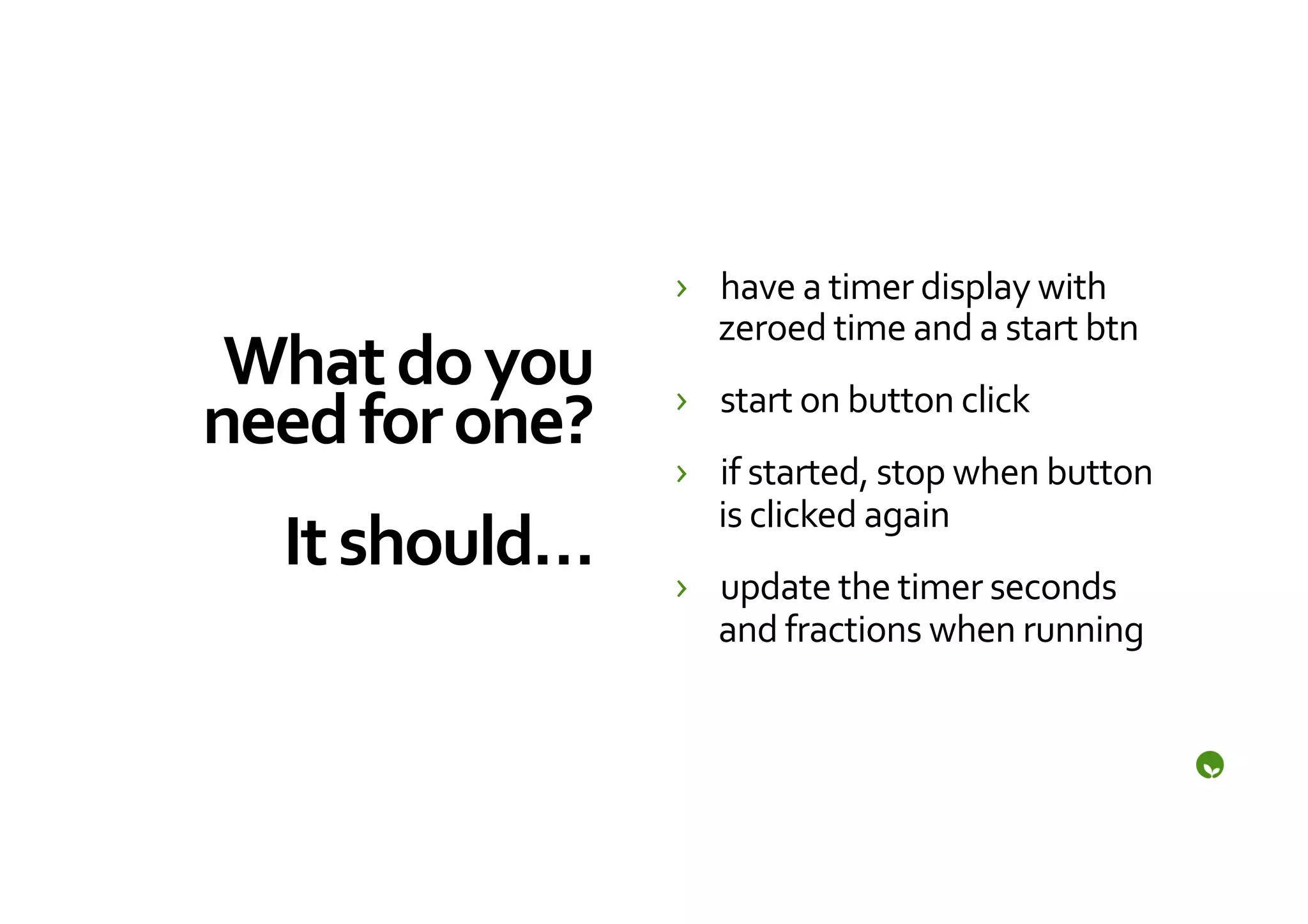 ›  have	
  a	
  timer	
  display	
  with	
  
                             zeroed	
  time	
  and	
  a	
  start	
  btn	
  
 What	
  do	
  you	
      ›  start	
  on	
  button	
  click	
  
need	
  for	
  one?	
  
                   	
     ›  if	
  started,	
  stop	
  when	
  button	
  
                             is	
  clicked	
  again	
  
  It	
  should…	
         ›  update	
  the	
  timer	
  seconds	
  
                             and	
  fractions	
  when	
  running	
  
 