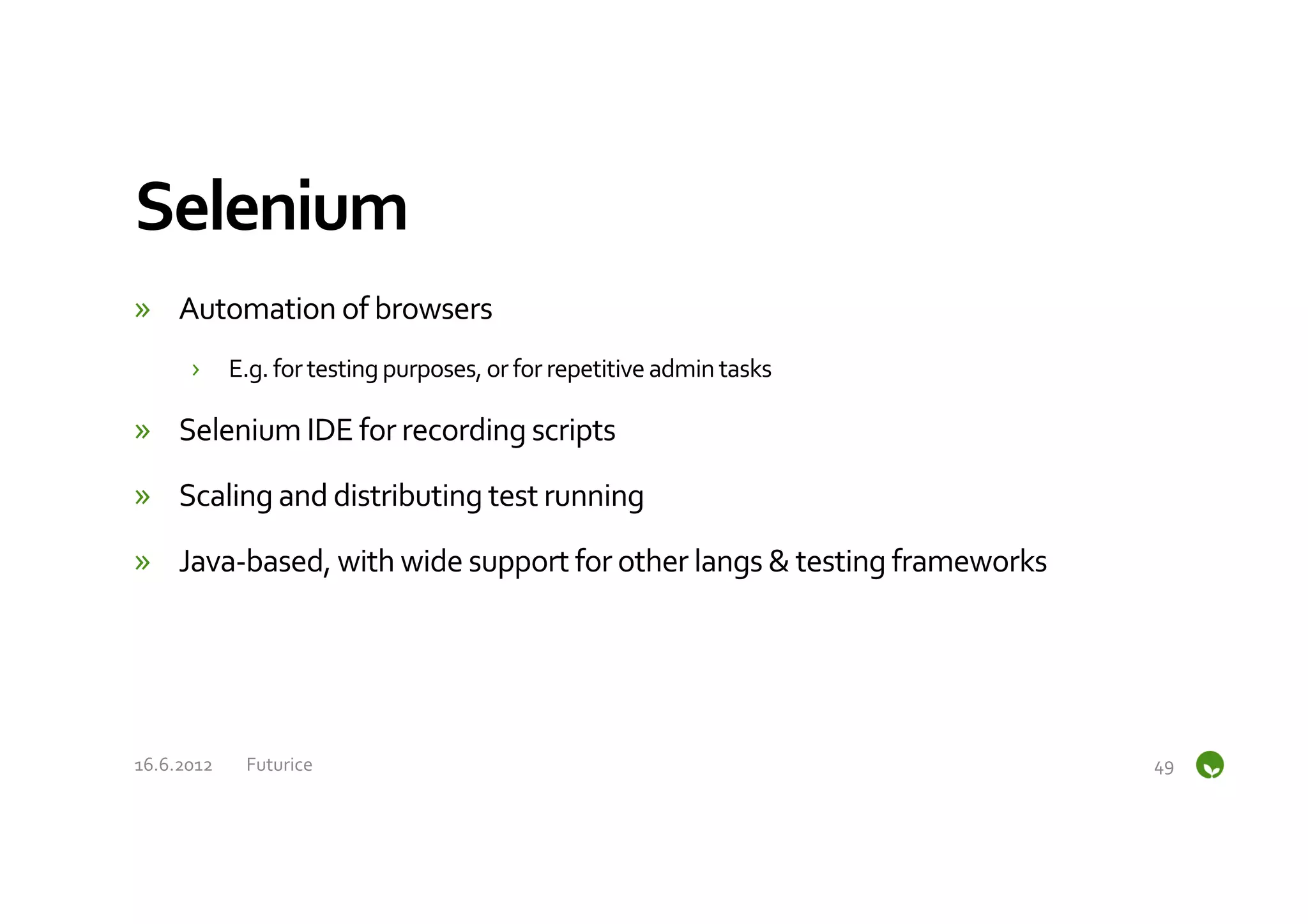 Selenium	
  
»  Automation	
  of	
  browsers	
  
         ›  E.g.	
  for	
  testing	
  purposes,	
  or	
  for	
  repetitive	
  admin	
  tasks	
  

»  Selenium	
  IDE	
  for	
  recording	
  scripts	
  

»  Scaling	
  and	
  distributing	
  test	
  running	
  

»  Java-­‐based,	
  with	
  wide	
  support	
  for	
  other	
  langs	
  &	
  testing	
  frameworks	
  




16.6.2012	
      Futurice	
                                                                              49	
  
 