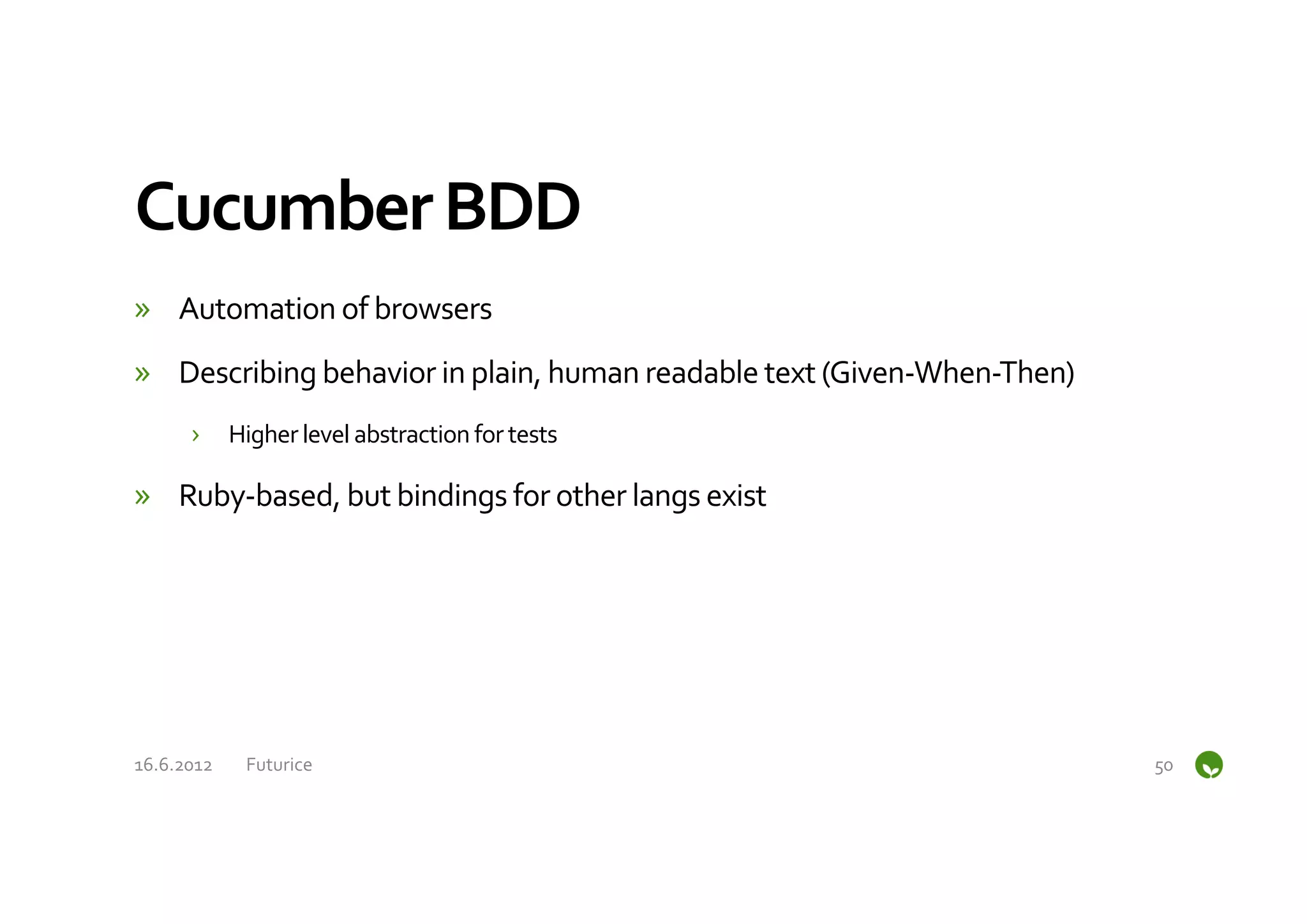 Cucumber	
  BDD	
  
»  Automation	
  of	
  browsers	
  
»  Describing	
  behavior	
  in	
  plain,	
  human	
  readable	
  text	
  (Given-­‐When-­‐Then)	
  
         ›  Higher	
  level	
  abstraction	
  for	
  tests	
  

»  Ruby-­‐based,	
  but	
  bindings	
  for	
  other	
  langs	
  exist	
  




16.6.2012	
     Futurice	
                                                                            50	
  
 
