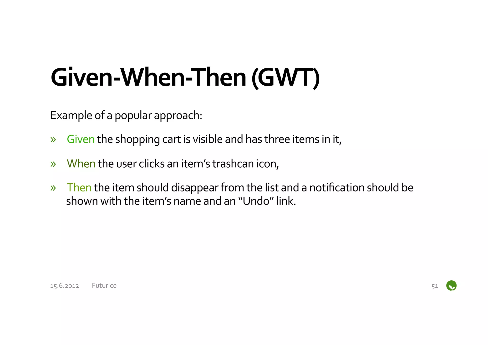 Given-­‐When-­‐Then	
  (GWT)	
  
Example	
  of	
  a	
  popular	
  approach:	
  
»  Given	
  the	
  shopping	
  cart	
  is	
  visible	
  and	
  has	
  three	
  items	
  in	
  it,	
  
»  When	
  the	
  user	
  clicks	
  an	
  item’s	
  trashcan	
  icon,	
  
»  Then	
  the	
  item	
  should	
  disappear	
  from	
  the	
  list	
  and	
  a	
  notiﬁcation	
  should	
  be	
  
   shown	
  with	
  the	
  item’s	
  name	
  and	
  an	
  “Undo”	
  link.	
  




15.6.2012	
     Futurice	
                                                                                            51	
  
 