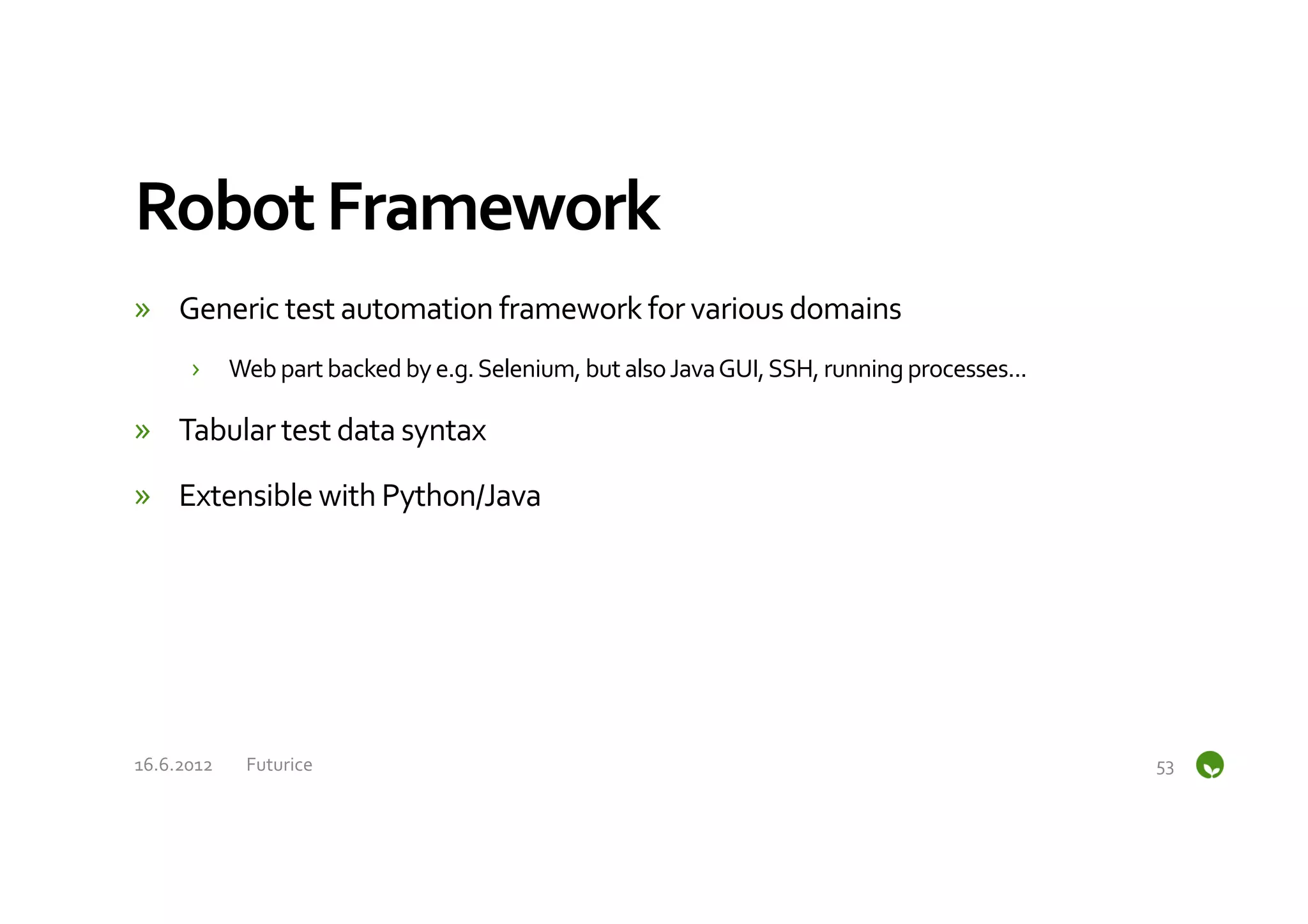 Robot	
  Framework	
  
»  Generic	
  test	
  automation	
  framework	
  for	
  various	
  domains	
  
         ›  Web	
  part	
  backed	
  by	
  e.g.	
  Selenium,	
  but	
  also	
  Java	
  GUI,	
  SSH,	
  running	
  processes...	
  

»  Tabular	
  test	
  data	
  syntax	
  

»  Extensible	
  with	
  Python/Java	
  




16.6.2012	
     Futurice	
                                                                                                           53	
  
 