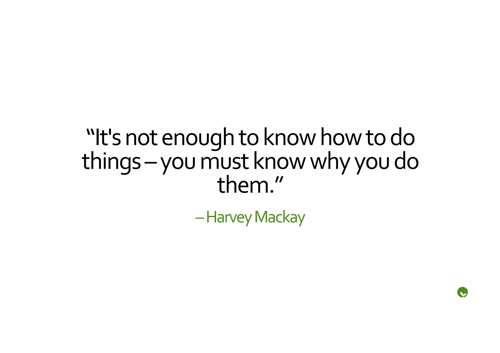 “It's	
  not	
  enough	
  to	
  know	
  how	
  to	
  do	
  
things	
  –	
  you	
  must	
  know	
  why	
  you	
  do	
  
                       them.”	
  
                   –	
  Harvey	
  Mackay	
  
 