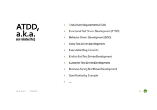ATDD,	
                        »    Test	
  Driven	
  Requirements	
  (TDR)	
  


a.k.a.	
  
                               »    Functional	
  Test	
  Driven	
  Development	
  (FTDD)	
  

(or	
  related	
  to)	
  
                               »    Behavior	
  Driven	
  Development	
  (BDD)	
  

                               »    Story	
  Test	
  Driven	
  Development	
  

                               »    Executable	
  Requirements	
  

                               »    End-­‐to-­‐End	
  Test	
  Driven	
  Development	
  

                               »    Customer	
  Test	
  Driven	
  Development	
  

                               »    Business-­‐Facing	
  Test	
  Driven	
  Development	
  

                               »    Speciﬁcation	
  by	
  Example	
  

                               »    ...	
  


15.6.2012	
     Futurice	
                                                                      21	
  
 