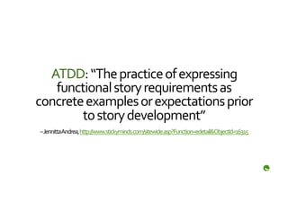 ATDD:	
  “The	
  practice	
  of	
  expressing	
  
   functional	
  story	
  requirements	
  as	
  
concrete	
  examples	
  or	
  expectations	
  prior	
  
        to	
  story	
  development”	
  
 –	
  Jennitta	
  Andrea,	
  http://www.stickyminds.com/sitewide.asp?Function=edetail&ObjectId=16315	
  	
  	
  
 