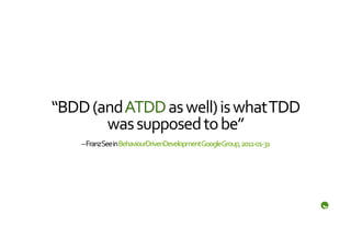 “BDD	
  (and	
  ATDD	
  as	
  well)	
  is	
  what	
  TDD	
  
          was	
  supposed	
  to	
  be”	
  
       –	
  Franz	
  See	
  in	
  BehaviourDrivenDevelopment	
  Google	
  Group,	
  2011-­‐01-­‐31	
  
 