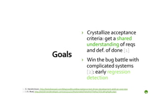 ›  Crystallize	
  acceptance	
  
                                                                                 criteria:	
  get	
  a	
  shared	
  
                                                                                 understanding	
  of	
  reqs	
  
                                                                                 and	
  def.	
  of	
  done	
  [1]	
  
                                      Goals	
                                 ›  Win	
  the	
  bug	
  battle	
  with	
  
                                                                                 complicated	
  systems	
  
                                                                                 [2]:	
  early	
  regression	
  
                                                                                 detection	
  
[1]	
  E.	
  Hendrickson,	
  http://testobsessed.com/blog/2008/12/08/acceptance-­‐test-­‐driven-­‐development-­‐atdd-­‐an-­‐overview	
  	
  
[2]	
  J.	
  E.	
  Boal,	
  http://testdrivendeveloper.com/2011/12/27/AutomatedTestsAreTheKeyToScalingAgile.aspx	
  
 