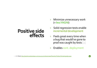 ›  Minimize	
  unnecessary	
  work	
  
                                                                           (=	
  less	
  YAGNI)	
  
                                                                        ›  Solid	
  regression	
  tests	
  enable	
  
       Positive	
  side	
                                                  incremental	
  development	
  
             eﬀects	
                                                   ›  Feels	
  great	
  every	
  time	
  when	
  
                                                                           a	
  bug	
  that	
  would’ve	
  gone	
  to	
  
                                                                           prod	
  was	
  caught	
  by	
  tests	
  [2]	
  
                                                                        ›  Enables	
  cont.	
  deployment	
  

	
  
[2]	
  J.	
  E.	
  Boal,	
  http://testdrivendeveloper.com/2011/12/27/AutomatedTestsAreTheKeyToScalingAgile.aspx	
  
 