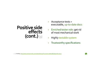 ›  Acceptance	
  tests	
  =	
  
                                                                               executable,	
  up-­‐to-­‐date	
  docs	
  
       Positive	
  side	
                                                   ›  Enriched	
  tester	
  role:	
  get	
  rid	
  
             eﬀects	
                                                          of	
  most	
  mechanical	
  work	
  
           (cont.)	
  [3]	
                                                 ›  Highly	
  testable	
  system	
  
                                                                            ›  Trustworthy	
  speciﬁcations	
  


	
  
[3]	
  J.	
  	
  Andrea,	
  http://www.stickyminds.com/sitewide.asp?Function=edetail&ObjectId=16315	
  	
  
	
  
 