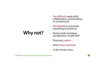 ›  Too	
  diﬃcult:	
  needs	
  skills,	
  
                                                                                       collaboration,	
  and	
  discipline;	
  
                                                                                       or	
  no	
  tools	
  exist	
  
                                                                                    ›  Not	
  feasible	
  to	
  automate	
  
                                                                                       everything	
  (in	
  practice)	
  
                     Why	
  not?	
                                                  ›  Doing	
  small,	
  prototype,	
  
                                                                                       unimportant,	
  simple	
  stuﬀ	
  
                                                                                    ›  Discovery,	
  spikes	
  [4]	
  
                                                                                    ›  Initial	
  setup	
  overhead	
  
                                                                                    ›  «I	
  don’t	
  know	
  why»	
  
	
  
[4]	
  Liz	
  Keogh,	
  http://lizkeogh.com/2012/01/30/the-­‐real-­‐cost-­‐of-­‐change	
  
	
  
 