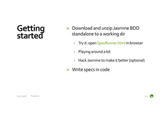 Getting	
                      »  Download	
  and	
  unzip	
  Jasmine	
  BDD	
  
started	
                         standalone	
  to	
  a	
  working	
  dir	
  
                                    ›  Try	
  it:	
  open	
  SpecRunner.html	
  in	
  browser	
  

                                    ›  Playing	
  around	
  a	
  bit	
  

                                    ›  Hack	
  Jasmine	
  to	
  make	
  it	
  better	
  (optional)	
  

                               »  Write	
  specs	
  in	
  code	
  




15.6.2012	
     Futurice	
                                                                           41	
  
 