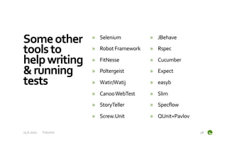 Some	
  other	
                »  Selenium	
               »  JBehave	
  

tools	
  to	
                  »  Robot	
  Framework	
     »  Rspec	
  

help	
  writing	
              »  FitNesse	
               »  Cucumber	
  

&	
  running	
                 »  Poltergeist	
            »  Expect	
  

tests	
                        »  Watir/Watij	
            »  easyb	
  

                               »  Canoo	
  WebTest	
       »  Slim	
  
                               »  StoryTeller	
            »  Specﬂow	
  

                               »  Screw.Unit	
             »  QUnit+Pavlov	
  

15.6.2012	
     Futurice	
                                                       48	
  
 
