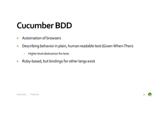 Cucumber	
  BDD	
  
»  Automation	
  of	
  browsers	
  
»  Describing	
  behavior	
  in	
  plain,	
  human	
  readable	
  text	
  (Given-­‐When-­‐Then)	
  
         ›  Higher	
  level	
  abstraction	
  for	
  tests	
  

»  Ruby-­‐based,	
  but	
  bindings	
  for	
  other	
  langs	
  exist	
  




16.6.2012	
     Futurice	
                                                                            50	
  
 