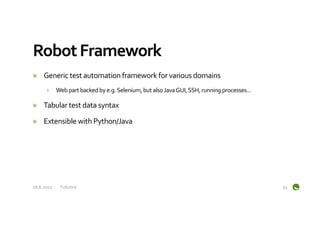 Robot	
  Framework	
  
»  Generic	
  test	
  automation	
  framework	
  for	
  various	
  domains	
  
         ›  Web	
  part	
  backed	
  by	
  e.g.	
  Selenium,	
  but	
  also	
  Java	
  GUI,	
  SSH,	
  running	
  processes...	
  

»  Tabular	
  test	
  data	
  syntax	
  

»  Extensible	
  with	
  Python/Java	
  




16.6.2012	
     Futurice	
                                                                                                           53	
  
 