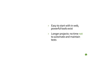 ›  Easy	
  to	
  start	
  with	
  in	
  web,	
  
   powerful	
  tools	
  exist	
  
›  Longer	
  projects:	
  no	
  time	
  not	
  
   to	
  automate	
  and	
  maintain	
  
   tests	
  
 