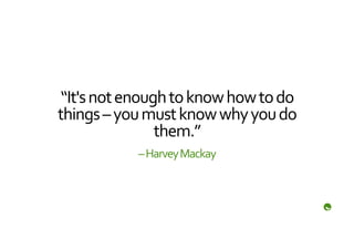 “It's	
  not	
  enough	
  to	
  know	
  how	
  to	
  do	
  
things	
  –	
  you	
  must	
  know	
  why	
  you	
  do	
  
                       them.”	
  
                   –	
  Harvey	
  Mackay	
  
 