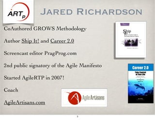 Jared Richardson
CoAuthored GROWS Methodology
Author Ship It! and Career 2.0
Screencast editor PragProg.com
2nd public signatory of the Agile Manifesto
Started AgileRTP in 2007!
Coach
AgileArtisans.com
3
 