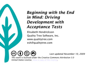 Beginning with the End
               in Mind: Driving
               Development with
               Acceptance Tests
                Elisabeth Hendrickson
                Quality Tree Software, Inc.
                www.qualitytree.com
                esh@qualitytree.com



                                      Last updated November 10, 2009
This work is licensed under the Creative Commons Attribution 3.0
United States License. View a copy of this license.
 